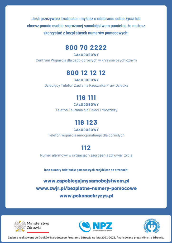 Jeśli przeżywasz trudności i myślisz o odebraniu sobie życia lub
chcesz pomóc osobie zagrożonej samobójstwem pamiętaj, że możesz
skorzystać z bezpłatnych numerów pomocowych:
800 70 2222
CAŁODOBOWY
Centrum Wsparcia dla osób dorosłych w kryzysie psychicznym
800 12 12 12
CAŁODOBOWY
Dziecięcy Telefon Zaufania Rzecznika Praw Dziecka
116 111
CAŁODOBOWY
Telefon Zaufania dla Dzieci i Młodzieży
116 123
CAŁODOBOWY
Telefon wsparcia emocjonalnego dla dorosłych
112
Numer alarmowy w sytuacjach zagrożenia zdrowia i życia
Inne numery telefonów pomocowych znajdziesz na stronach:
www.zapobiegajmysamobojstwom.pl
www.zwjr.pl/bezplatne-numery-pomocowe
www.pokonackryzys.pl